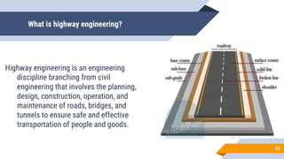 What is highway engineering?
Highway engineering is an engineering
discipline branching from civil
engineering that involves the planning,
design, construction, operation, and
maintenance of roads, bridges, and
tunnels to ensure safe and effective
transportation of people and goods.
29
 