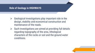 Role of Geology in HIGHWAYS
 Geological investigations play important role in the
design, stability and economical construction and
maintenance of the roads.
 Such investigations are aimed at providing full details
regarding topography of the area, lithological
characters of the rocks or soil and the ground water
conditions.
30
 