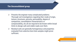 The Unconsolidated group
 Presents the engineer many complicated problems.
Thorough soil investigations regarding their mode of origin,
texture, structures, porosity, permeability, degree of
compaction, consolidation characteristics or
compressibility, etc all are required to be known within broad
limits to design safe and stable roads over them.
 Residual soils are generally homogeneous and properties
evaluated from selective bore hole samples might prove
sufficient.
33
 