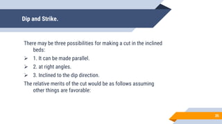 Dip and Strike.
There may be three possibilities for making a cut in the inclined
beds:
 1. It can be made parallel.
 2. at right angles.
 3. Inclined to the dip direction.
The relative merits of the cut would be as follows assuming
other things are favorable:
35
 