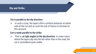 Dip and Strike.
Cut is parallel to the dip direction:
 In such a case, the layers offer a uniform behavior on either
side of the cut and as such the risk of failure is minimal on
this account.
Cut is made parallel to the strike:
 That is, at right angles to the dip direction. In some cases
where the layers dip into the hill rather than in the road, the
cut is considered quite stable
36
 