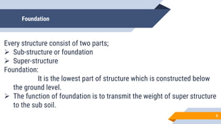 Foundation
Every structure consist of two parts;
 Sub-structure or foundation
 Super-structure
Foundation:
It is the lowest part of structure which is constructed below
the ground level.
 The function of foundation is to transmit the weight of super structure
to the sub soil.
6
 