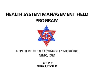 HEALTH SYSTEM MANAGEMENT FIELD
PROGRAM
GROUP D2
MBBS BATCH 37
DEPARTMENT OF COMMUNITY MEDICINE
MMC, IOM
 