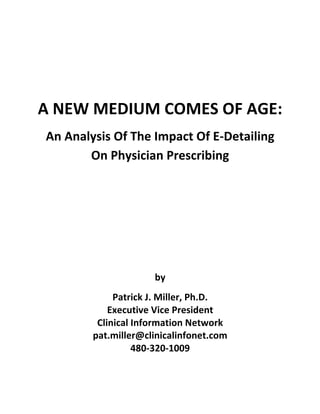  

                                  	
  

                                  	
  
A	
  NEW	
  MEDIUM	
  COMES	
  OF	
  AGE:	
  
 An	
  Analysis	
  Of	
  The	
  Impact	
  Of	
  E-­‐Detailing	
  
           On	
  Physician	
  Prescribing	
  
                                  	
  
                                  	
  
                                  	
  
                                  	
  
                                  	
  
                                by	
  
                  Patrick	
  J.	
  Miller,	
  Ph.D.	
  
                 Executive	
  Vice	
  President	
  
              Clinical	
  Information	
  Network	
  
             pat.miller@clinicalinfonet.com	
  
                          480-­‐320-­‐1009	
  
 
