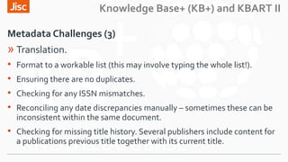 Knowledge Base+ (KB+) and KBART II
Metadata Challenges (3)
» Translation.
• Format to a workable list (this may involve ty...