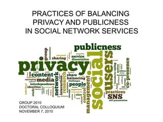 PRACTICES OF BALANCING
PRIVACY AND PUBLICNESS
IN SOCIAL NETWORK SERVICES
GROUP 2010
DOCTORAL COLLOQUIUM
NOVEMBER 7, 2010
 
