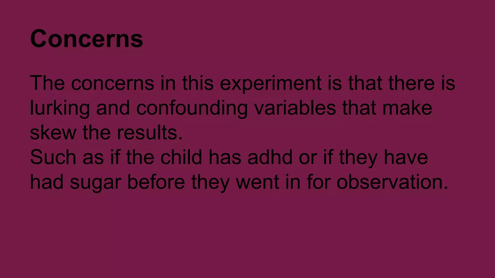 Concerns 
The concerns in this experiment is that there is 
lurking and confounding variables that make 
skew the results. 
Such as if the child has adhd or if they have 
had sugar before they went in for observation. 
 
