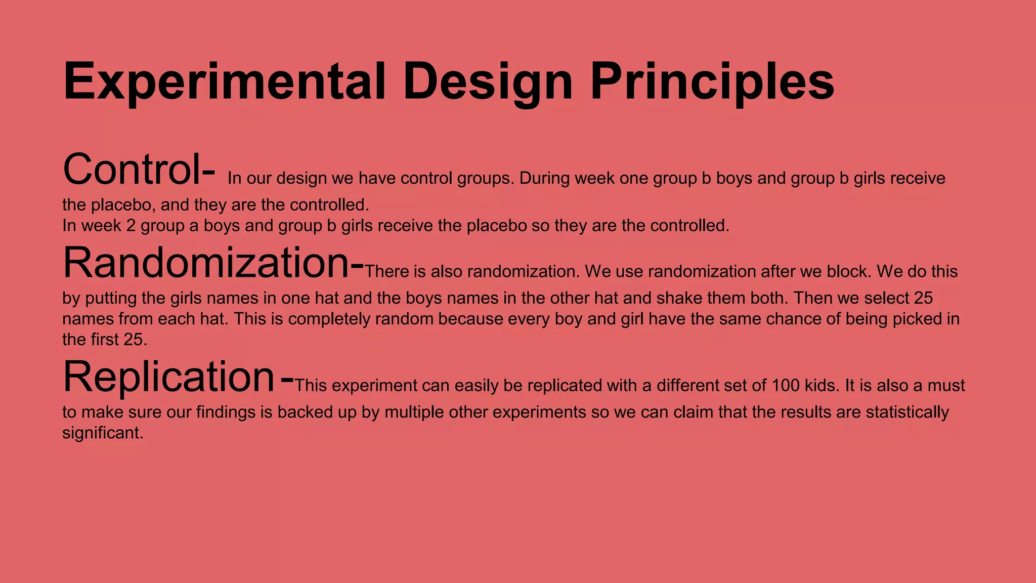 Experimental Design Principles 
Control- In our design we have control groups. During week one group b boys and group b girls receive 
the placebo, and they are the controlled. 
In week 2 group a boys and group b girls receive the placebo so they are the controlled. 
Randomization-There is also randomization. We use randomization after we block. We do this 
by putting the girls names in one hat and the boys names in the other hat and shake them both. Then we select 25 
names from each hat. This is completely random because every boy and girl have the same chance of being picked in 
the first 25. 
Replication-This experiment can easily be replicated with a different set of 100 kids. It is also a must 
to make sure our findings is backed up by multiple other experiments so we can claim that the results are statistically 
significant. 
