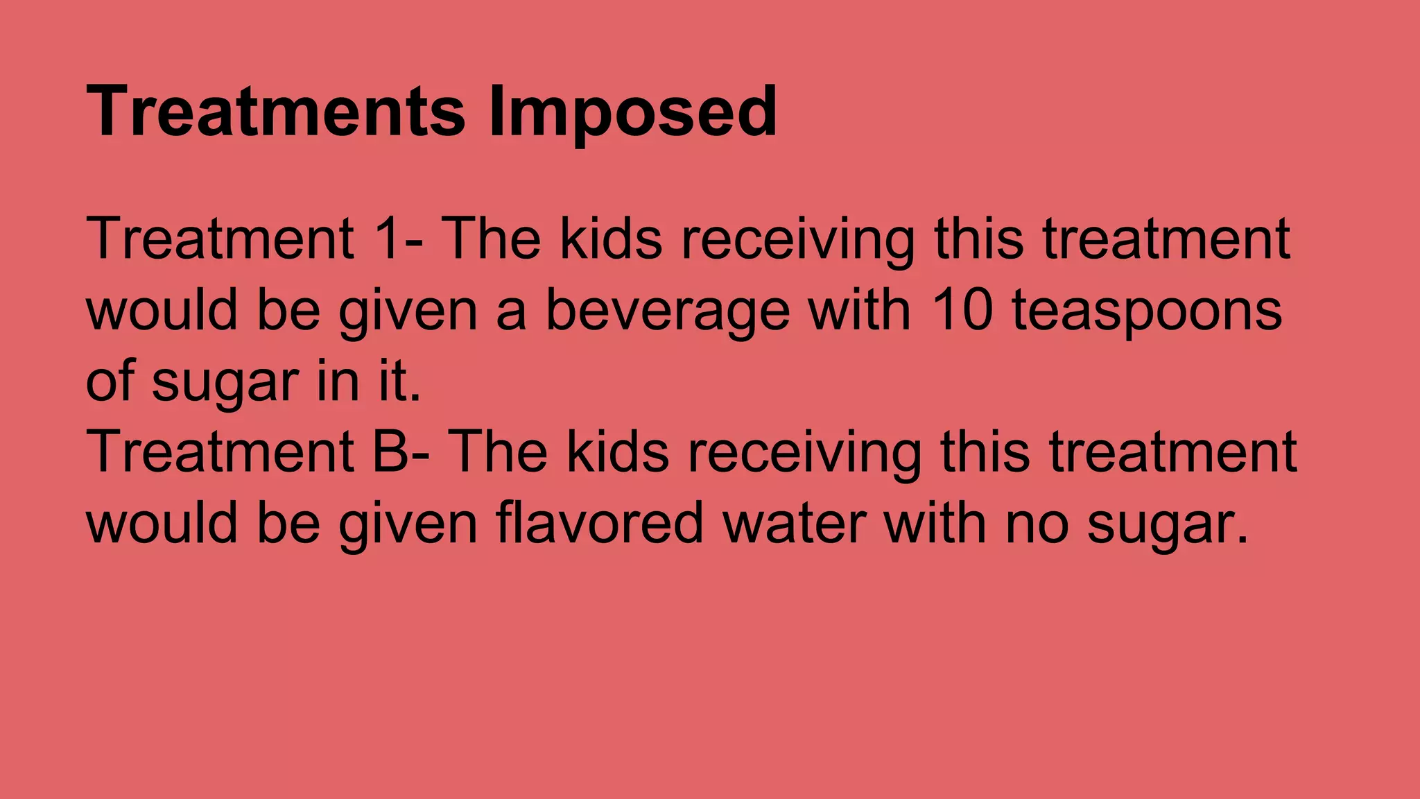 Treatments Imposed 
Treatment 1- The kids receiving this treatment 
would be given a beverage with 10 teaspoons 
of sugar in it. 
Treatment B- The kids receiving this treatment 
would be given flavored water with no sugar. 
 