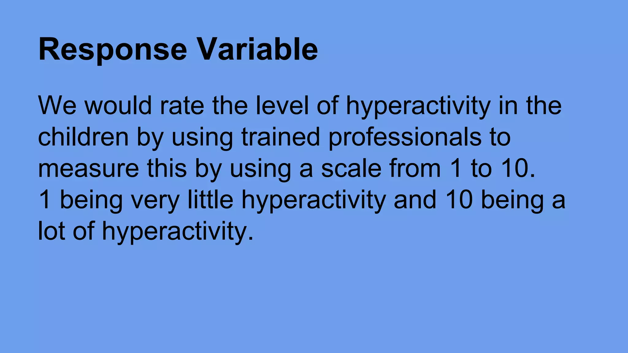 Response Variable 
We would rate the level of hyperactivity in the 
children by using trained professionals to 
measure this by using a scale from 1 to 10. 
1 being very little hyperactivity and 10 being a 
lot of hyperactivity. 
 