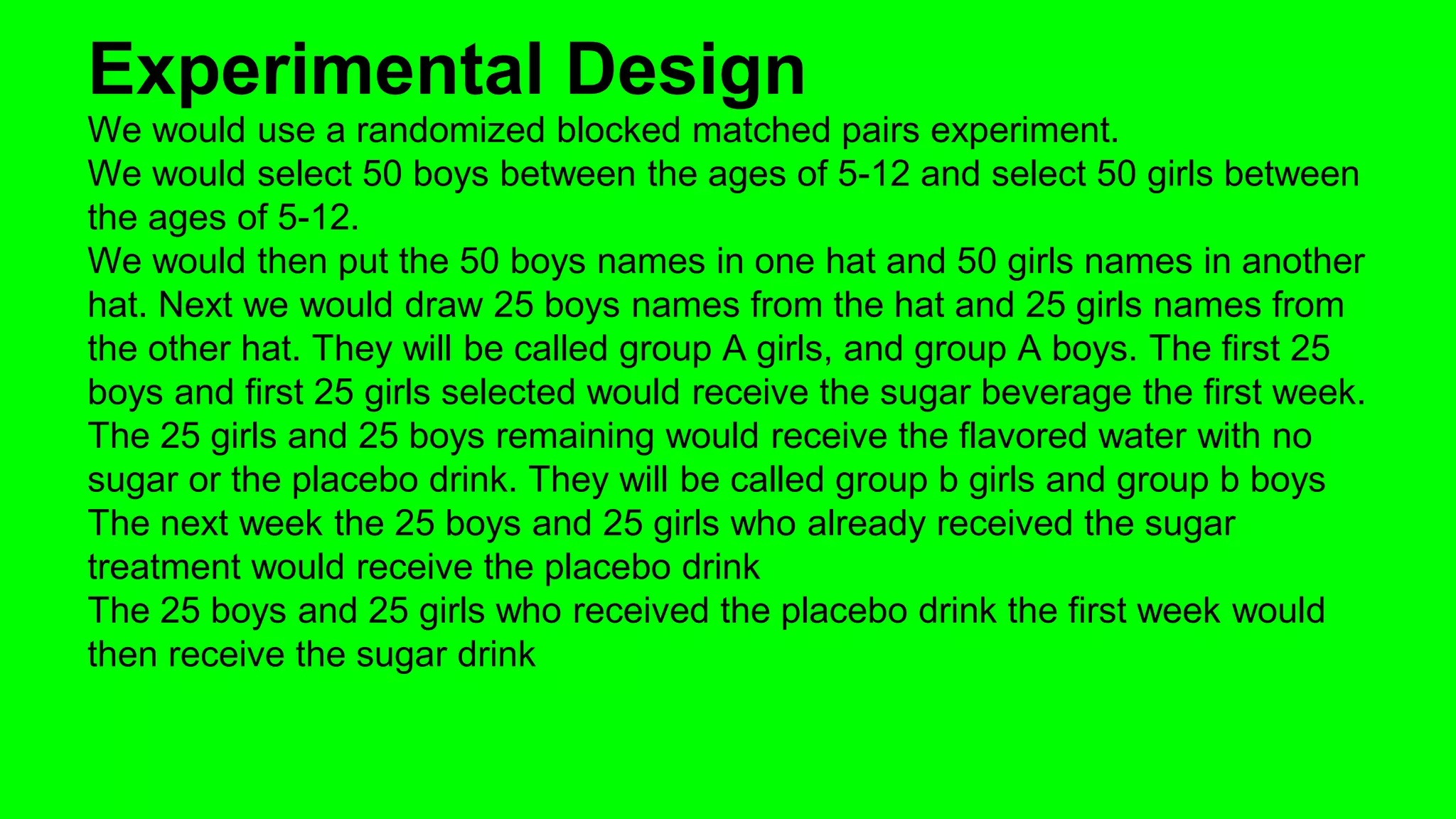 Experimental Design 
We would use a randomized blocked matched pairs experiment. 
We would select 50 boys between the ages of 5-12 and select 50 girls between 
the ages of 5-12. 
We would then put the 50 boys names in one hat and 50 girls names in another 
hat. Next we would draw 25 boys names from the hat and 25 girls names from 
the other hat. They will be called group A girls, and group A boys. The first 25 
boys and first 25 girls selected would receive the sugar beverage the first week. 
The 25 girls and 25 boys remaining would receive the flavored water with no 
sugar or the placebo drink. They will be called group b girls and group b boys 
The next week the 25 boys and 25 girls who already received the sugar 
treatment would receive the placebo drink 
The 25 boys and 25 girls who received the placebo drink the first week would 
then receive the sugar drink 
 