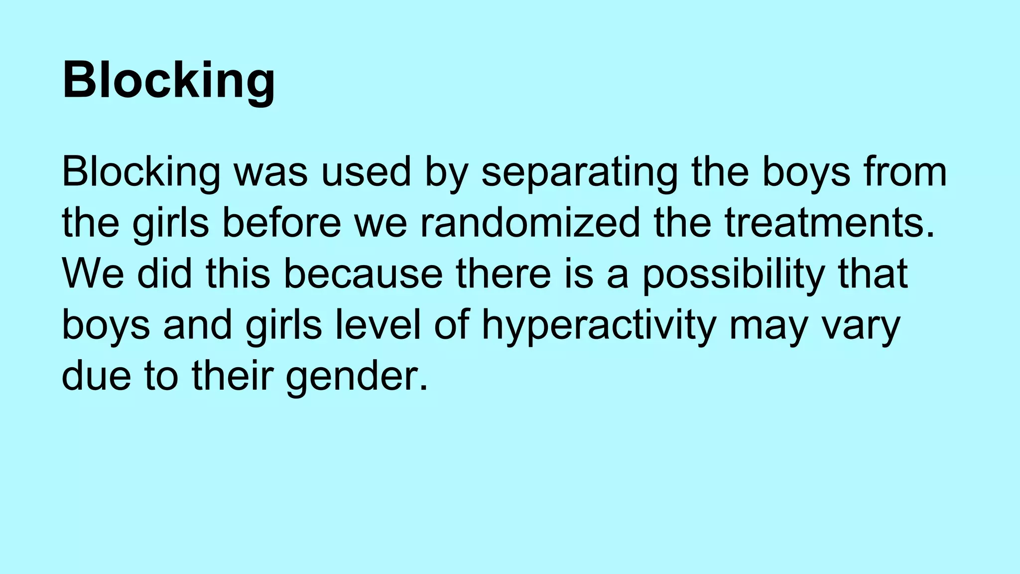 Blocking 
Blocking was used by separating the boys from 
the girls before we randomized the treatments. 
We did this because there is a possibility that 
boys and girls level of hyperactivity may vary 
due to their gender. 
 
