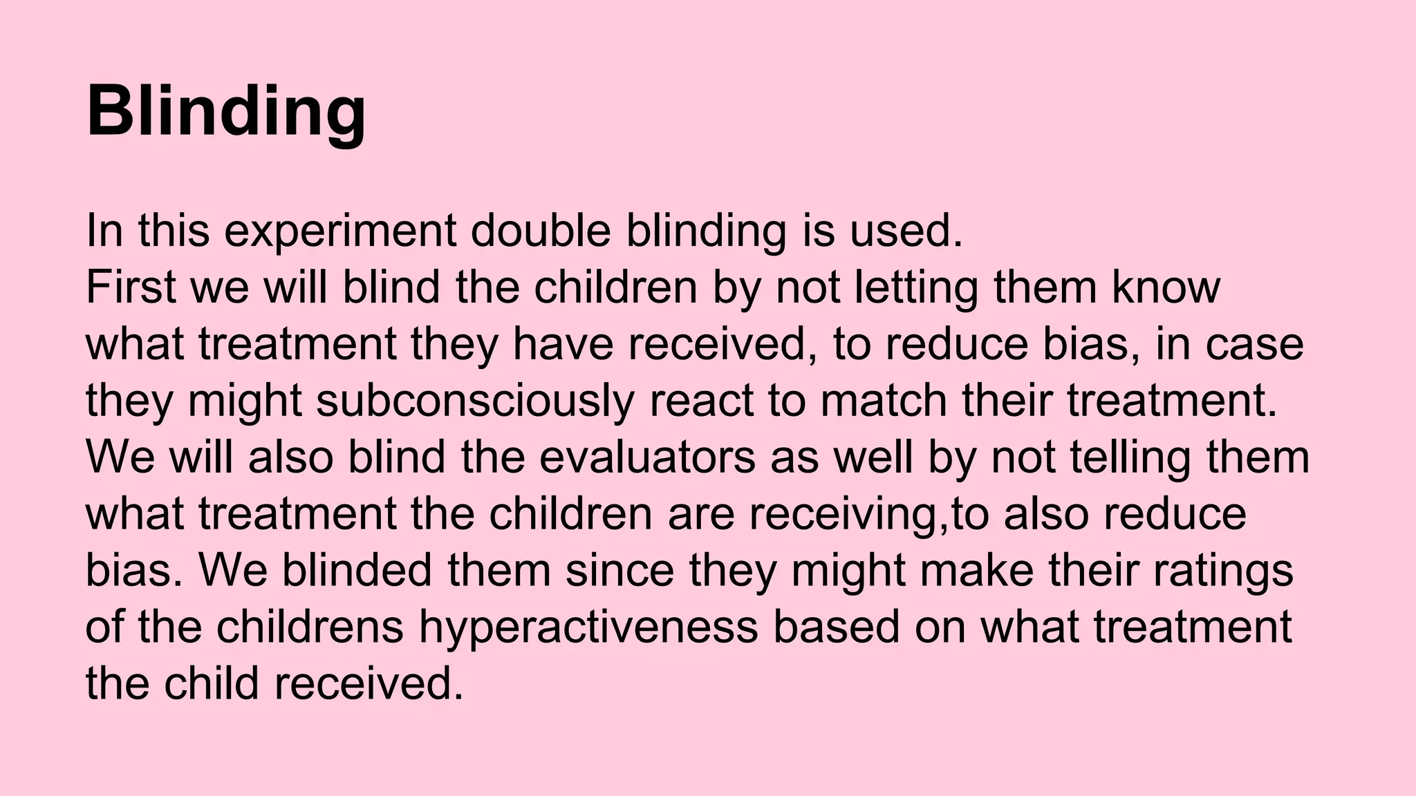 Blinding 
In this experiment double blinding is used. 
First we will blind the children by not letting them know 
what treatment they have received, to reduce bias, in case 
they might subconsciously react to match their treatment. 
We will also blind the evaluators as well by not telling them 
what treatment the children are receiving,to also reduce 
bias. We blinded them since they might make their ratings 
of the childrens hyperactiveness based on what treatment 
the child received. 
 