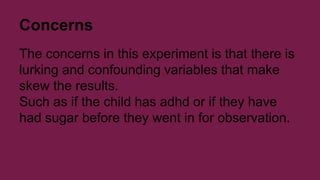 Concerns 
The concerns in this experiment is that there is 
lurking and confounding variables that make 
skew the results. 
Such as if the child has adhd or if they have 
had sugar before they went in for observation. 
 