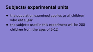 Subjects/ experimental units 
● the population examined applies to all children 
who eat sugar 
● the subjects used in this experiment will be 200 
children from the ages of 5-12 
 