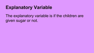 Explanatory Variable 
The explanatory variable is if the children are 
given sugar or not. 
 