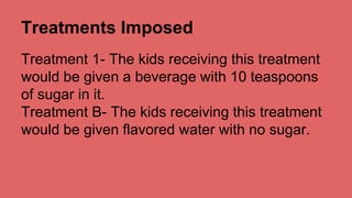Treatments Imposed 
Treatment 1- The kids receiving this treatment 
would be given a beverage with 10 teaspoons 
of sugar in it. 
Treatment B- The kids receiving this treatment 
would be given flavored water with no sugar. 
 