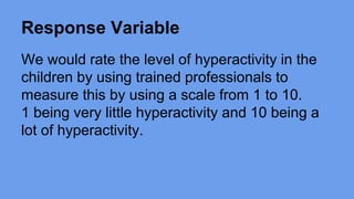 Response Variable 
We would rate the level of hyperactivity in the 
children by using trained professionals to 
measure this by using a scale from 1 to 10. 
1 being very little hyperactivity and 10 being a 
lot of hyperactivity. 
 