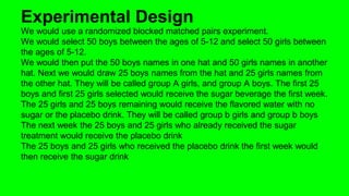 Experimental Design 
We would use a randomized blocked matched pairs experiment. 
We would select 50 boys between the ages of 5-12 and select 50 girls between 
the ages of 5-12. 
We would then put the 50 boys names in one hat and 50 girls names in another 
hat. Next we would draw 25 boys names from the hat and 25 girls names from 
the other hat. They will be called group A girls, and group A boys. The first 25 
boys and first 25 girls selected would receive the sugar beverage the first week. 
The 25 girls and 25 boys remaining would receive the flavored water with no 
sugar or the placebo drink. They will be called group b girls and group b boys 
The next week the 25 boys and 25 girls who already received the sugar 
treatment would receive the placebo drink 
The 25 boys and 25 girls who received the placebo drink the first week would 
then receive the sugar drink 
 