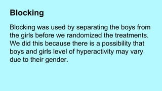 Blocking 
Blocking was used by separating the boys from 
the girls before we randomized the treatments. 
We did this because there is a possibility that 
boys and girls level of hyperactivity may vary 
due to their gender. 
 