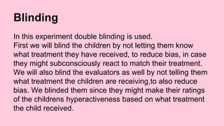 Blinding 
In this experiment double blinding is used. 
First we will blind the children by not letting them know 
what treatment they have received, to reduce bias, in case 
they might subconsciously react to match their treatment. 
We will also blind the evaluators as well by not telling them 
what treatment the children are receiving,to also reduce 
bias. We blinded them since they might make their ratings 
of the childrens hyperactiveness based on what treatment 
the child received. 
 