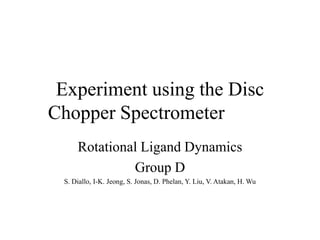 Experiment using the Disc
Chopper Spectrometer
Rotational Ligand Dynamics
Group D
S. Diallo, I-K. Jeong, S. Jonas, D. Phelan, Y. Liu, V. Atakan, H. Wu
 