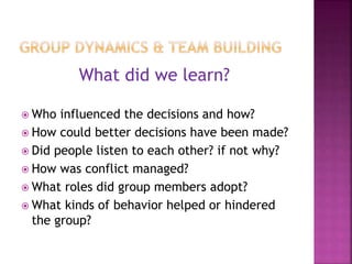 What did we learn?
 Who influenced the decisions and how?
 How could better decisions have been made?
 Did people listen to each other? if not why?
 How was conflict managed?
 What roles did group members adopt?
 What kinds of behavior helped or hindered
the group?
 