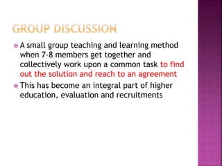  A small group teaching and learning method
when 7-8 members get together and
collectively work upon a common task to find
out the solution and reach to an agreement
 This has become an integral part of higher
education, evaluation and recruitments
 