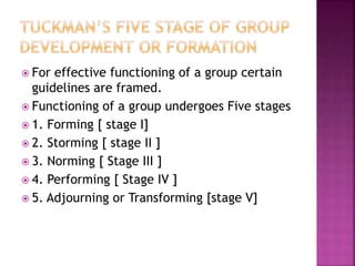  For effective functioning of a group certain
guidelines are framed.
 Functioning of a group undergoes Five stages
 1. Forming [ stage I]
 2. Storming [ stage II ]
 3. Norming [ Stage III ]
 4. Performing [ Stage IV ]
 5. Adjourning or Transforming [stage V]
 