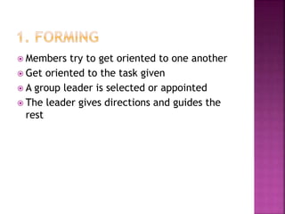  Members try to get oriented to one another
 Get oriented to the task given
 A group leader is selected or appointed
 The leader gives directions and guides the
rest
 