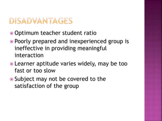  Optimum teacher student ratio
 Poorly prepared and inexperienced group is
ineffective in providing meaningful
interaction
 Learner aptitude varies widely, may be too
fast or too slow
 Subject may not be covered to the
satisfaction of the group
 