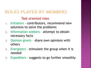 Task oriented roles
1. Initiators – contributors, recommend new
solutions to solve the problems
2. Information seekers – attempt to obtain
necessary facts
3. Opinion givers – share own opinions with
others
4. Energizers – stimulate the group when it is
needed
5. Expediters – suggests to go further smoothly
 