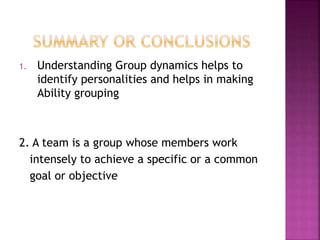 1. Understanding Group dynamics helps to
identify personalities and helps in making
Ability grouping
2. A team is a group whose members work
intensely to achieve a specific or a common
goal or objective
 