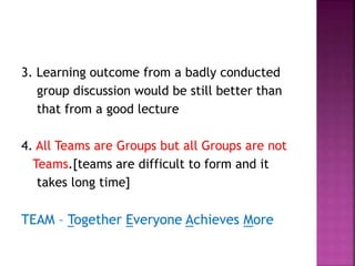 3. Learning outcome from a badly conducted
group discussion would be still better than
that from a good lecture
4. All Teams are Groups but all Groups are not
Teams.[teams are difficult to form and it
takes long time]
TEAM – Together Everyone Achieves More
 