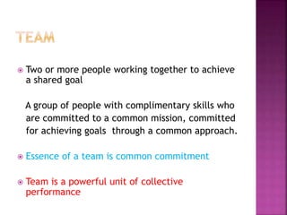  Two or more people working together to achieve
a shared goal
A group of people with complimentary skills who
are committed to a common mission, committed
for achieving goals through a common approach.
 Essence of a team is common commitment
 Team is a powerful unit of collective
performance
 