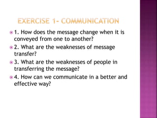  1. How does the message change when it is
conveyed from one to another?
 2. What are the weaknesses of message
transfer?
 3. What are the weaknesses of people in
transferring the message?
 4. How can we communicate in a better and
effective way?
 