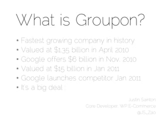 What is Groupon?
•   Fastest growing company in history
•   Valued at $1.35 billion in April 2010
•   Google offers $6 billion in Nov. 2010
•   Valued at $15 billion in Jan 2011
•   Google launches competitor Jan 2011
•   It’s a big deal :
                                          Justin Sainton
                       Core Developer, WP E-Commerce
                                               @JS_Zao
 