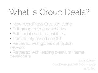 What is Group Deals?
• New WordPress Groupon clone
• Full group buying capabilities
• Full social media capabilities
• Completely based on CPT
• Partnered with global distribution
network
• Partnered with leading premium theme
developers.
                                        Justin Sainton
                     Core Developer, WP E-Commerce
                                             @JS_Zao
 