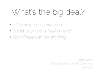 What’s the big deal?
• E-Commerce is always big.
• Social buying is a lasting trend
• WordPress can do anything




                                          Justin Sainton
                       Core Developer, WP E-Commerce
                                               @JS_Zao
 