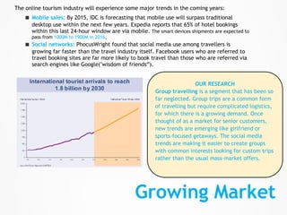 The online tourism industry will experience some major trends in the coming years:
    ■   Mobile sales: By 2015, IDC is forecasting that mobile use will surpass traditional
        desktop use within the next few years. Expedia reports that 65% of hotel bookings
        within this last 24-hour window are via mobile. The smart devices shipments are expected to
        pass from 1000M to 1900M in 2016,
    ■   Social networks: PhocusWright found that social media use among travellers is
        growing far faster than the travel industry itself. Facebook users who are referred to
        travel booking sites are far more likely to book travel than those who are referred via
        search engines like Google("wisdom of friends”).


                                                                            OUR RESEARCH
                                                           Group travelling is a segment that has been so
                                                           far neglected. Group trips are a common form
                                                           of travelling but require complicated logistics,
                                                           for which there is a growing demand. Once
                                                           thought of as a market for senior customers,
                                                           new trends are emerging like girlfriend or
                                                           sports-focused getaways. The social media
                                                           trends are making it easier to create groups
                                                           with common interests looking for custom trips
                                                           rather than the usual mass-market offers.




                                                   Growing Market
 