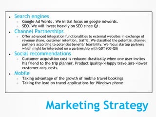 ●   Search engines
    ○   Google Ad Words . We initial focus on google Adwords.
    ○   SEO. We will invest heavily on SEO since Q1.
●   Channel Partnerships
    ○   Offer advanced integration functionalities to external websites in exchange of
        revenue share, customer retention, traffic. We classified the potential channel
        partners according to potential benefit/ feasibility. We focus startup partners
        which might be interested on a partnership with GDT (Q3-Q8)
●   Social recommendations
    ○   Customer acquisition cost is reduced drastically when one user invites
        his friend to the trip planner. Product quality->Happy travellers->lower
        customer acq. costs.
●   Mobile
    ○   Taking advantage of the growth of mobile travel bookings
    ○   Taking the lead on travel applications for Windows phone




                       Marketing Strategy
 