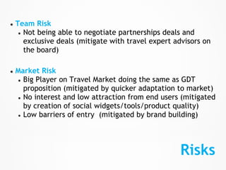 ●   Team Risk
     ● Not being able to negotiate partnerships deals and
       exclusive deals (mitigate with travel expert advisors on
       the board)

●   Market Risk
    ● Big Player on Travel Market doing the same as GDT
      proposition (mitigated by quicker adaptation to market)
    ● No interest and low attraction from end users (mitigated
      by creation of social widgets/tools/product quality)
    ● Low barriers of entry (mitigated by brand building)




                                                     Risks
 