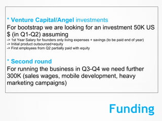 * Venture Capital/Angel investments
For bootstrap we are looking for an investment 50K US
$ (in Q1-Q2) assuming
-> 1st Year Salary for founders only living expenses + savings (to be paid end of year)
-> Initial product outsourced+equity
-> First employees from Q2 partially paid with equity


* Second round
For running the business in Q3-Q4 we need further
300K (sales wages, mobile development, heavy
marketing campaigns)



                                                                Funding
 