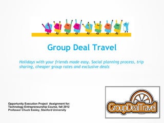 Group Deal Travel
        Holidays with your friends made easy. Social planning process, trip
        sharing, cheaper group rates and exclusive deals




Opportunity Execution Project Assignment for:
Technology Entrepreneurship Course, fall 2012
Professor Chuck Eesley, Stanford University
 