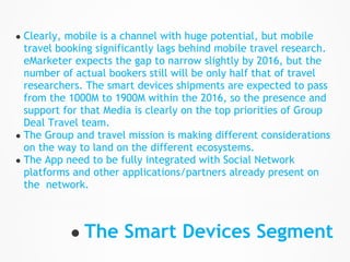 ● Clearly, mobile is a channel with huge potential, but mobile
  travel booking significantly lags behind mobile travel research.
  eMarketer expects the gap to narrow slightly by 2016, but the
  number of actual bookers still will be only half that of travel
  researchers. The smart devices shipments are expected to pass
  from the 1000M to 1900M within the 2016, so the presence and
  support for that Media is clearly on the top priorities of Group
  Deal Travel team.
● The Group and travel mission is making different considerations
  on the way to land on the different ecosystems.
● The App need to be fully integrated with Social Network
  platforms and other applications/partners already present on
  the network.



           ● The Smart Devices Segment
 