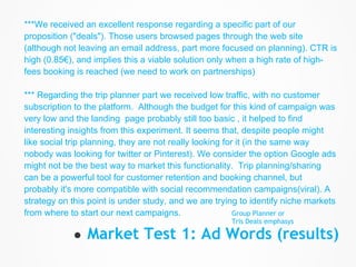 ***We received an excellent response regarding a specific part of our
proposition ("deals"). Those users browsed pages through the web site
(although not leaving an email address, part more focused on planning). CTR is
high (0.85€), and implies this a viable solution only when a high rate of high-
fees booking is reached (we need to work on partnerships)

*** Regarding the trip planner part we received low traffic, with no customer
subscription to the platform. Although the budget for this kind of campaign was
very low and the landing page probably still too basic , it helped to find
interesting insights from this experiment. It seems that, despite people might
like social trip planning, they are not really looking for it (in the same way
nobody was looking for twitter or Pinterest). We consider the option Google ads
might not be the best way to market this functionality. Trip planning/sharing
can be a powerful tool for customer retention and booking channel, but
probably it's more compatible with social recommendation campaigns(viral). A
strategy on this point is under study, and we are trying to identify niche markets
from where to start our next campaigns.                   Group Planner or
                                                      Tris Deals emphasys

            ● Market Test 1: Ad Words (results)
 