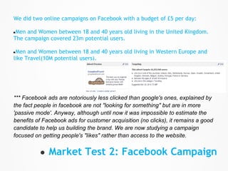 We did two online campaigns on Facebook with a budget of £5 per day:

●Men and Women between 18 and 40 years old living in the United Kingdom.
The campaign covered 23m potential users.

●Men  and Women between 18 and 40 years old living in Western Europe and
like Travel(10M potential users).




*** Facebook ads are notoriously less clicked than google's ones, explained by
the fact people in facebook are not "looking for something" but are in more
'passive mode'. Anyway, although until now it was impossible to estimate the
benefits of Facebook ads for customer acquisition (no clicks), it remains a good
candidate to help us building the brand. We are now studying a campaign
focused on getting people's "likes" rather than access to the website.


          ● Market Test 2: Facebook Campaign
 