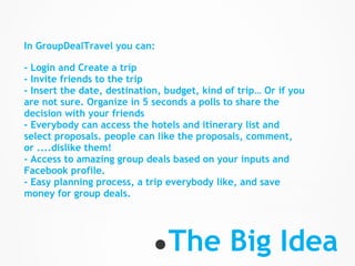 In GroupDealTravel you can:

- Login and Create a trip
- Invite friends to the trip
- Insert the date, destination, budget, kind of trip… Or if you
are not sure. Organize in 5 seconds a polls to share the
decision with your friends
- Everybody can access the hotels and itinerary list and
select proposals. people can like the proposals, comment,
or ....dislike them!
- Access to amazing group deals based on your inputs and
Facebook profile.
- Easy planning process, a trip everybody like, and save
money for group deals.




                             ● The            Big Idea
 