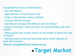 GroupDealTravel User (initial target):
- Men and Women
- Aged between 18 and 40 years old
- Single or Married but without children
- Living in Western Europe
- Spending on average USD 2000 per year on holiday*
- Going on average 2 times per year on a group holiday with their -
friends*
- Whose group trips usually consist of city breaks or sports/ski trips
in Europe*
- Having access to internet and using online travel websites to
book their holidays
*Source: GroupDealTravel online survey


                            ● Target Market
 