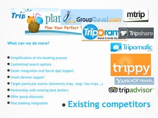 What can we do more?


● Simplification of the booking process
● Customized search options
● Easier integration and Social App Support
● Smart devices support
● Target particular events (University trips, stag/ hen trips...)
● Partnership with existing best dealers
● Offer group discounts
● Post booking integration          ● Existing competitors
 